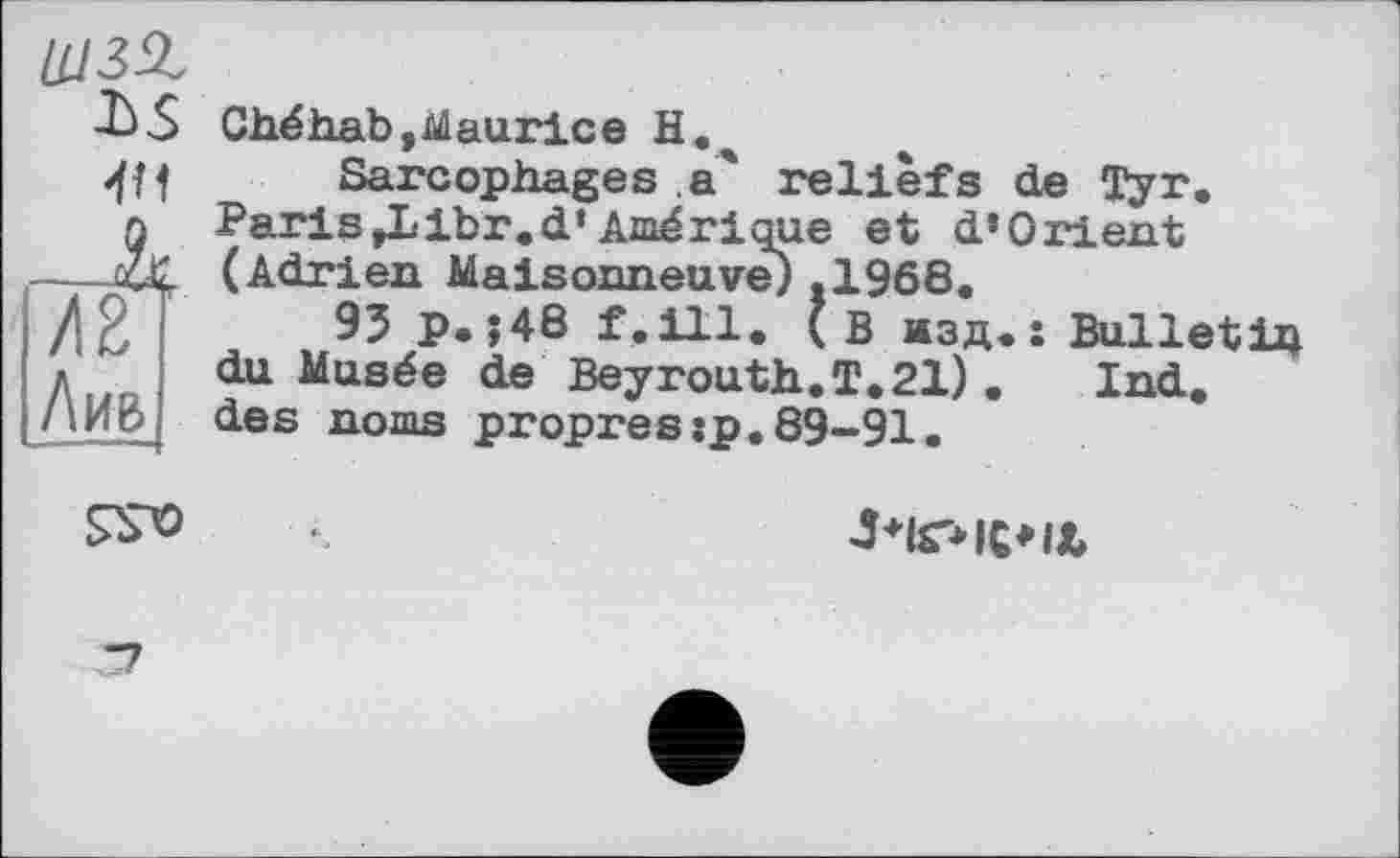 ﻿4Н
/2 Лив
Ché hab, bilau rice Н.ч
Sarcophages,а' reliefs de Tyr. Paris ,Libr.d’Amérique et d’Orient (Adrien Maisonneuve) .1968.
95 p.;48 f.ill. (в изд.: Bulletin du Musée de Beyrouth.T. 21) . Ind. des noms propres:p.89-91.